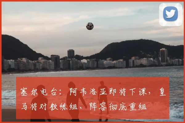 塞尔电台：阿韦洛亚即将下课，皇马将对教练组、阵容彻底重组