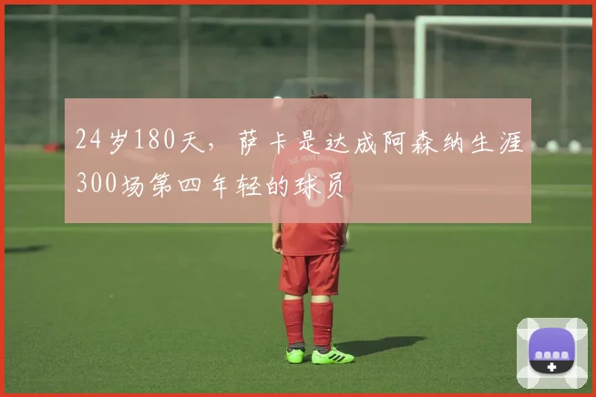 24岁180天，萨卡是达成阿森纳生涯300场第四年轻的球员
