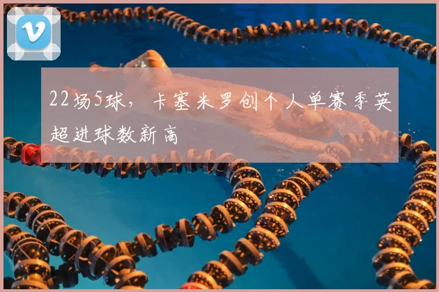 22场5球，卡塞米罗创个人单赛季英超进球数新高